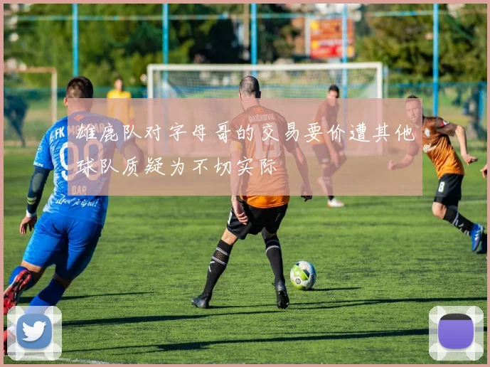 雄鹿队对字母哥的交易要价遭其他球队质疑为不切实际