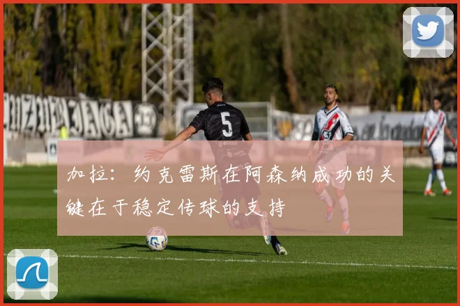 加拉：约克雷斯在阿森纳成功的关键在于稳定传球的支持