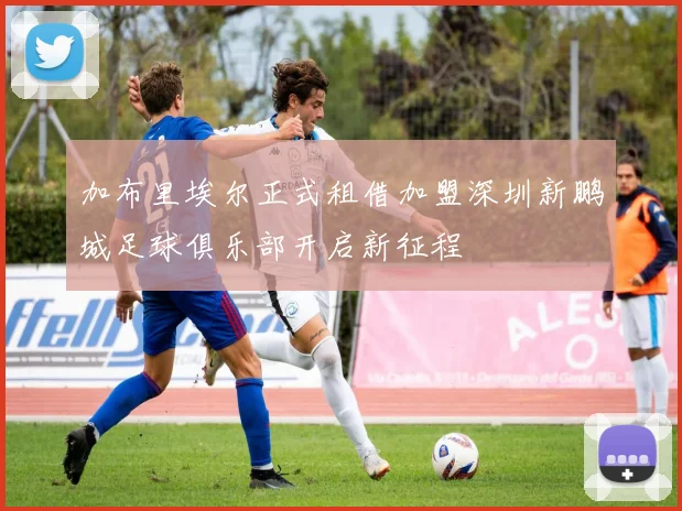 加布里埃尔正式租借加盟深圳新鹏城足球俱乐部开启新征程