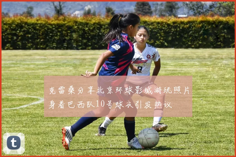 克雷桑分享北京环球影城游玩照片身着巴西队10号球衣引发热议