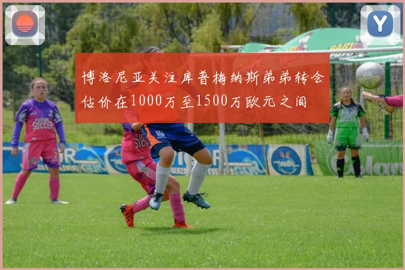 博洛尼亚关注库普梅纳斯弟弟转会估价在1000万至1500万欧元之间