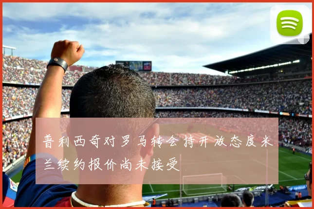 普利西奇对罗马转会持开放态度米兰续约报价尚未接受