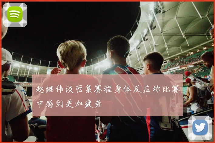 赵继伟谈密集赛程身体反应称比赛中感到更加疲劳
