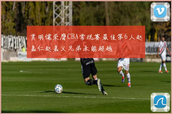 贾明儒荣膺CBA常规赛最佳第6人赵嘉仁赵嘉义兄弟未能超越