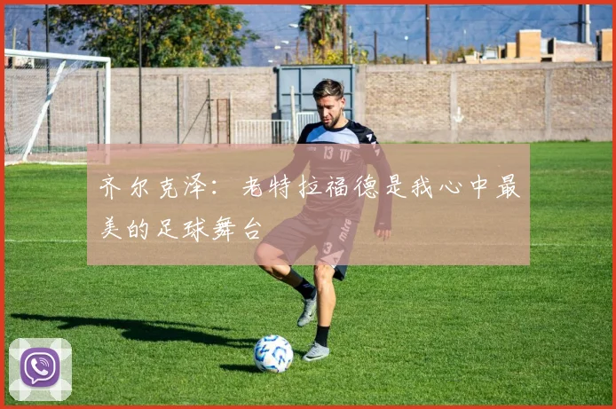 齐尔克泽：老特拉福德是我心中最美的足球舞台