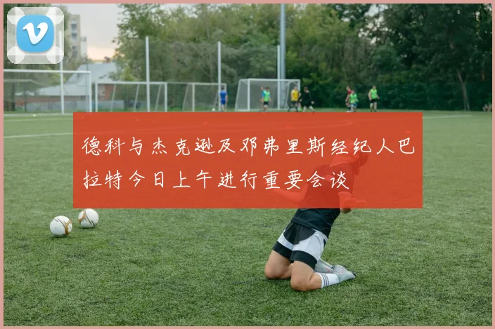 德科与杰克逊及邓弗里斯经纪人巴拉特今日上午进行重要会谈