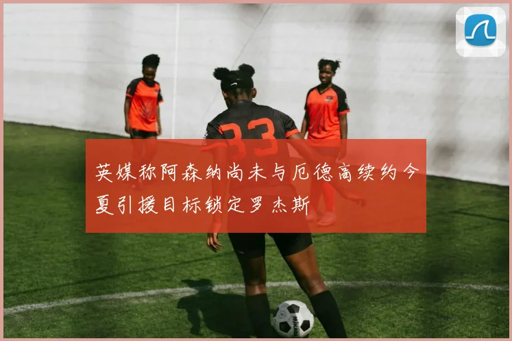 英媒称阿森纳尚未与厄德高续约今夏引援目标锁定罗杰斯