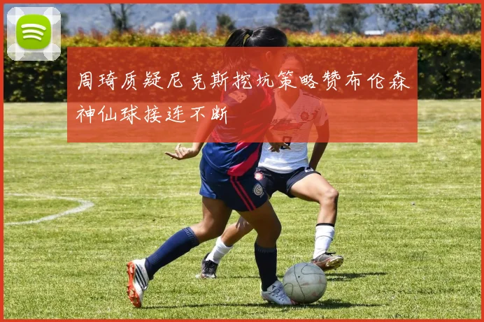 周琦质疑尼克斯挖坑策略赞布伦森神仙球接连不断