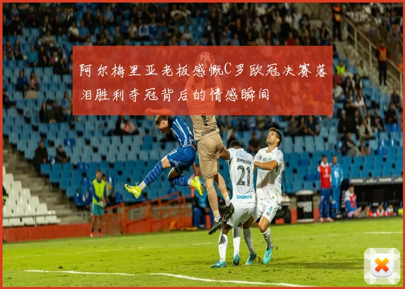 阿尔梅里亚老板感慨C罗欧冠决赛落泪胜利夺冠背后的情感瞬间