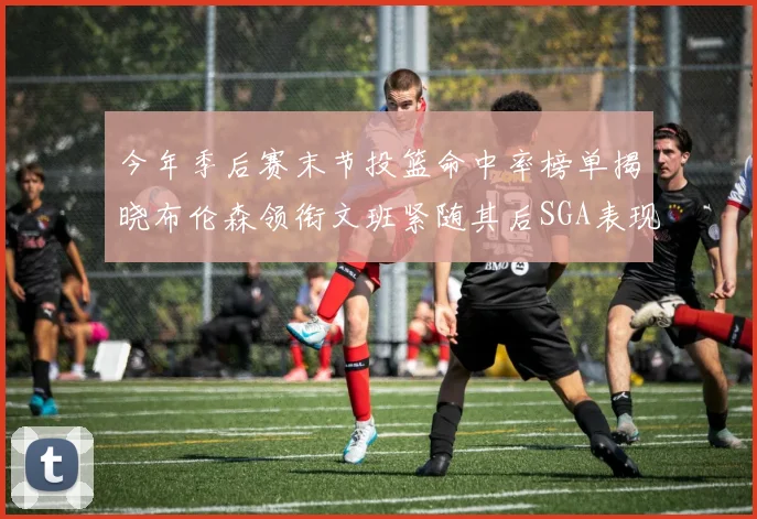 今年季后赛末节投篮命中率榜单揭晓布伦森领衔文班紧随其后SGA表现不俗