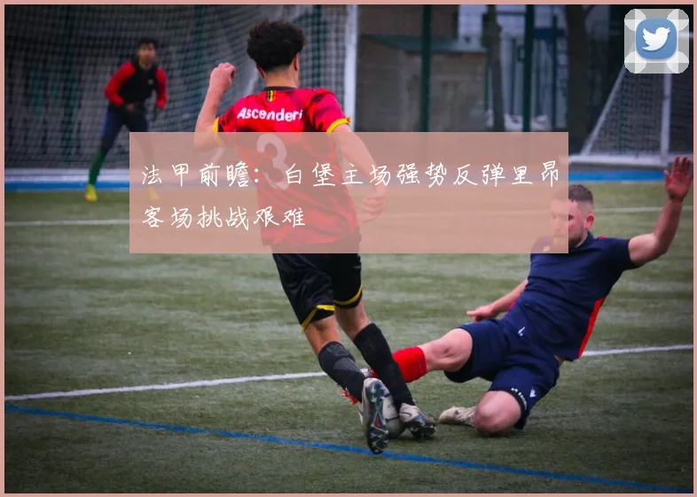 法甲前瞻：白堡主场强势反弹里昂客场挑战艰难
