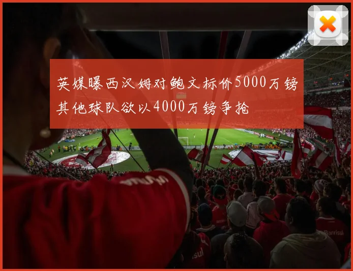 英媒曝西汉姆对鲍文标价5000万镑其他球队欲以4000万镑争抢