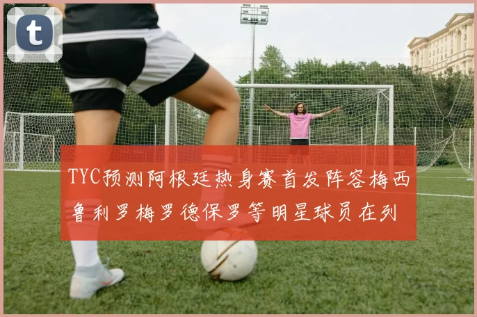 TYC预测阿根廷热身赛首发阵容梅西鲁利罗梅罗德保罗等明星球员在列
