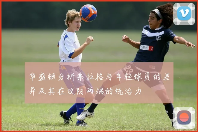 华盛顿分析弗拉格与年轻球员的差异及其在攻防两端的统治力