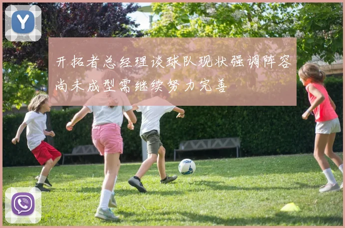 开拓者总经理谈球队现状强调阵容尚未成型需继续努力完善