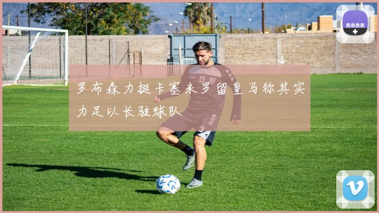 罗布森力挺卡塞米罗留皇马称其实力足以长驻球队