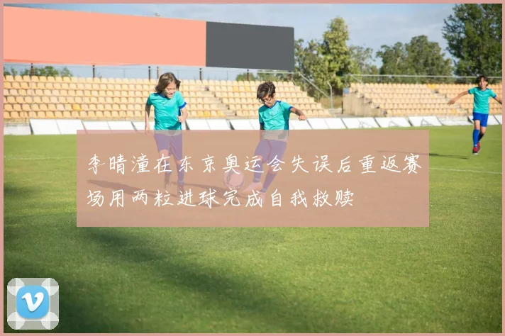 李晴潼在东京奥运会失误后重返赛场用两粒进球完成自我救赎