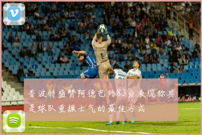 香波特盛赞阿德巴约83分表现称其是球队重振士气的最佳方式
