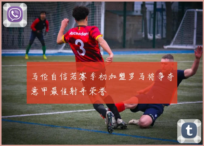 马伦自信若赛季初加盟罗马将争夺意甲最佳射手荣誉