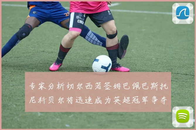 专家分析切尔西若签姆巴佩巴斯托尼科贝尔将迅速成为英超冠军争夺者