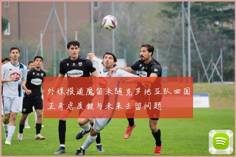 外媒报道魔笛未随克罗地亚队回国正考虑度假与未来去留问题
