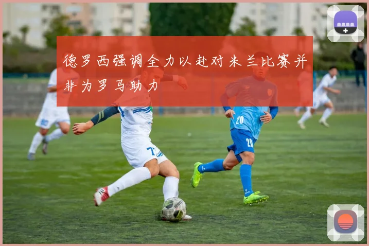 德罗西强调全力以赴对米兰比赛并非为罗马助力