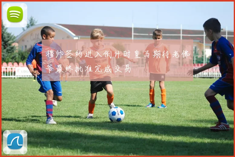 穆帅签约进入倒计时皇马期待老佛爷最终批准完成交易