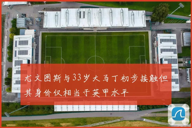 尤文图斯与33岁大马丁初步接触但其身价仅相当于英甲水平