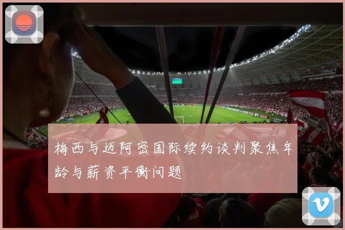 梅西与迈阿密国际续约谈判聚焦年龄与薪资平衡问题